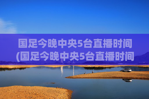 国足今晚中央5台直播时间(国足今晚中央5台直播时间表)