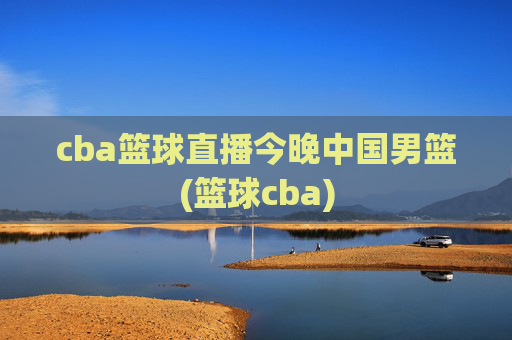 cba篮球直播今晚中国男篮(篮球cba)