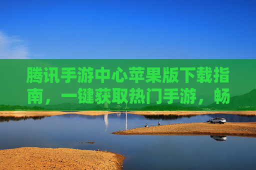腾讯手游中心苹果版下载指南,一键获取热门手游,畅享移动娱乐新体验
