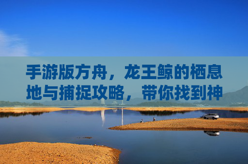 手游版方舟,龙王鲸的栖息地与捕捉攻略,带你找到神秘海兽的位置