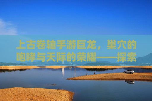 上古卷轴手游巨龙,巢穴的咆哮与天际的荣耀——探索龙族世界的史诗冒险