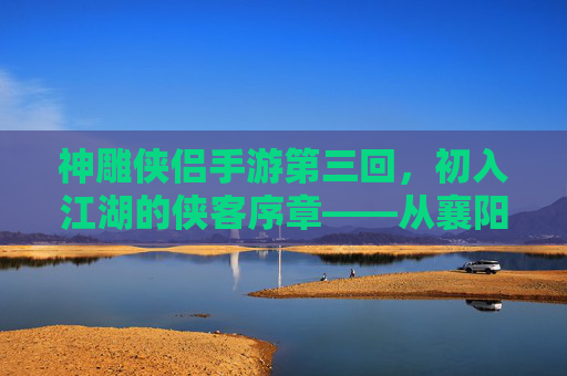 神雕侠侣手游第三回，初入江湖的侠客序章——从襄阳城到古墓派的冒险启程