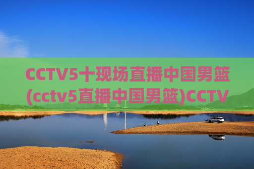 CCTV5十现场直播中国男篮(cctv5直播中国男篮)CCTV5现场直播中国男篮比赛