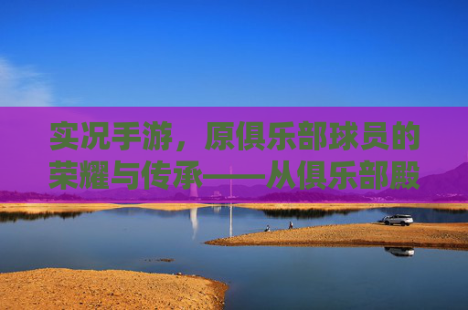 实况手游,原俱乐部球员的荣耀与传承——从俱乐部殿堂到指尖竞技的精彩演绎