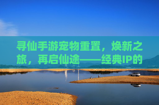 寻仙手游宠物重置，焕新之旅，再启仙途——经典IP的深度优化与玩家体验升级，寻仙手游宠物重置，焕新之旅，再启仙途——经典IP的深度优化与玩家体验升级