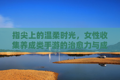 指尖上的温柔时光,女性收集养成类手游的治愈力与成长密码,指尖上的温柔时光,女性收集养成类手游的治愈力与成长密码