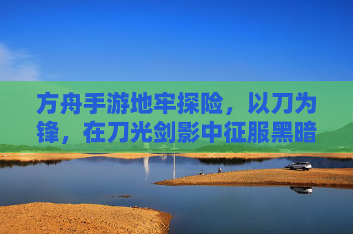 方舟手游地牢探险,以刀为锋,在刀光剑影中征服黑暗地牢
