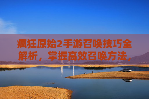 疯狂原始2手游召唤技巧全解析,掌握高效召唤方法,轻松解锁稀有角色与资源