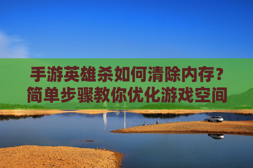 手游英雄杀如何清除内存？简单步骤教你优化游戏空间