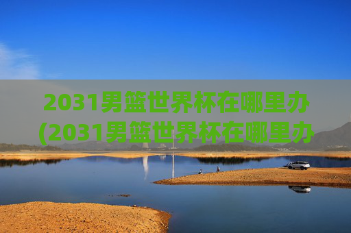 2031男篮世界杯在哪里办(2031男篮世界杯在哪里办的)2031男篮世界杯在哪里办?