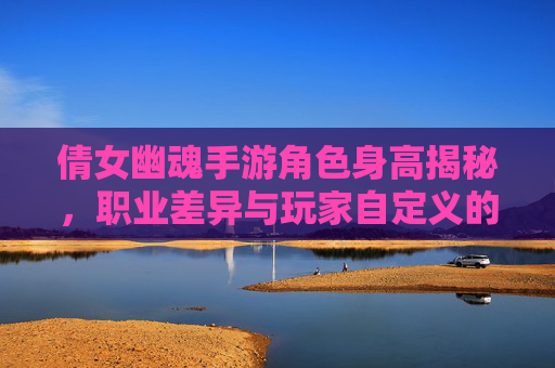 倩女幽魂手游角色身高揭秘,职业差异与玩家自定义的趣味探讨,倩女幽魂手游角色身高揭秘,职业差异与玩家自定义的趣味探讨
