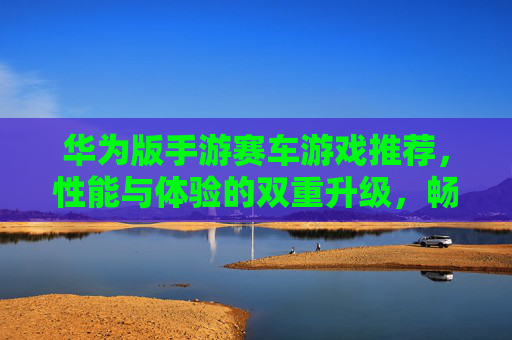 华为版手游赛车游戏推荐，性能与体验的双重升级，畅享速度与激情，华为版手游赛车游戏推荐，性能与体验双重升级，畅享速度与激情