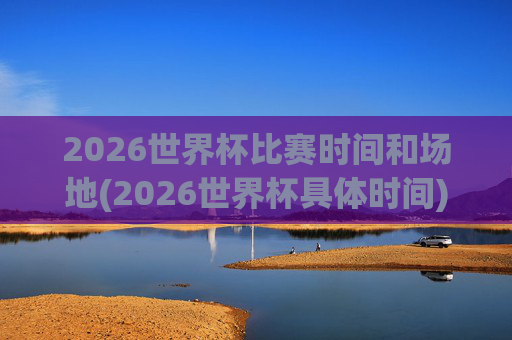 2026世界杯比赛时间和场地(2026世界杯具体时间)2026世界杯比赛时间和场地，具体时间与场地安排