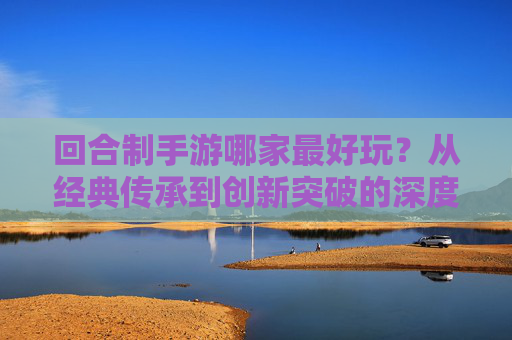 回合制手游哪家最好玩?从经典传承到创新突破的深度解析,回合制手游哪家最好玩?从经典传承到创新突破的深度解析