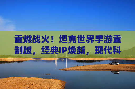 重燃战火!坦克世界手游重制版,经典IP焕新,现代科技与战术深度的完美融合