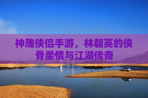 神雕侠侣手游，林朝英的侠骨柔情与江湖传奇