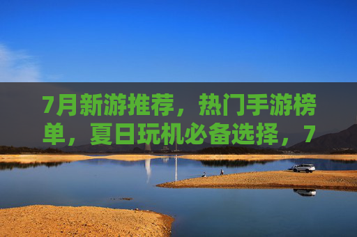 7月新游推荐，热门手游榜单，夏日玩机必备选择，7月新游推荐，热门手游榜单，夏日玩机必备选择