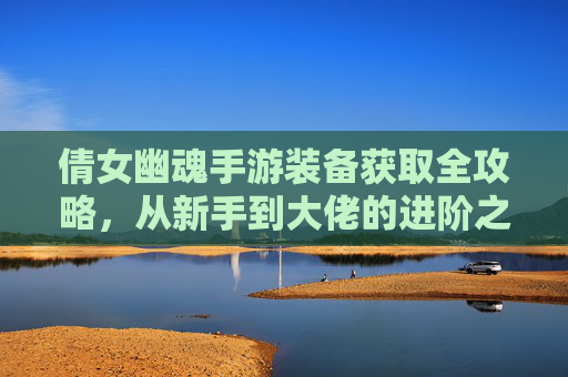 倩女幽魂手游装备获取全攻略,从新手到大佬的进阶之路