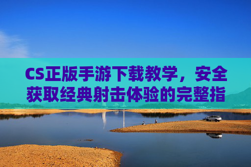 CS正版手游下载教学，安全获取经典射击体验的完整指南
