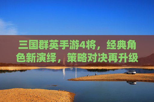 三国群英手游4将,经典角色新演绎,策略对决再升级