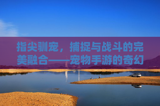 指尖驯宠,捕捉与战斗的完美融合——宠物手游的奇幻新纪元