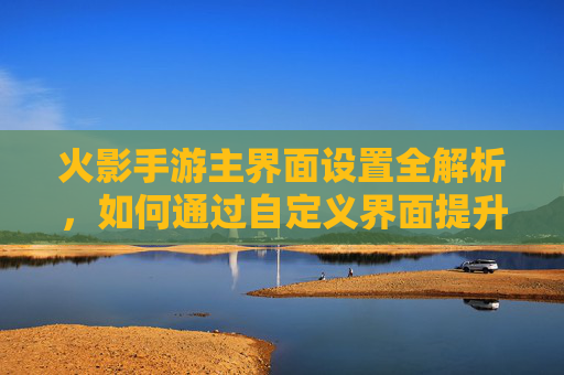 火影手游主界面设置全解析,如何通过自定义界面提升操作效率与游戏体验?