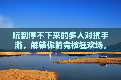玩到停不下来的多人对抗手游,解锁你的竞技狂欢场,尽享策略与激情的极致碰撞