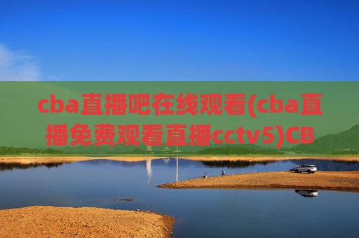 cba直播吧在线观看(cba直播免费观看直播cctv5)CBA直播吧在线观看,免费直播CCTV5直播内容