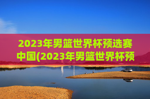 2023年男篮世界杯预选赛中国(2023年男篮世界杯预选赛中国队)