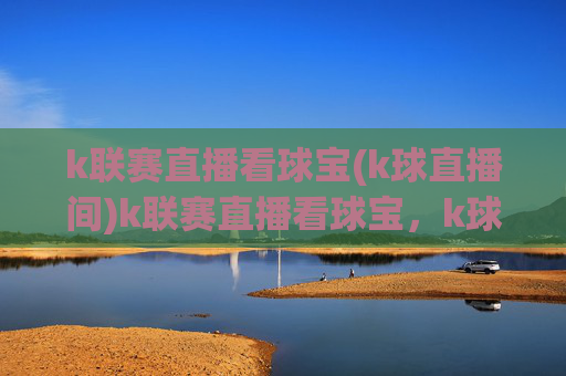 k联赛直播看球宝(k球直播间)k联赛直播看球宝,k球直播间,实时赛事直播