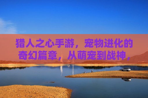 猎人之心手游，宠物进化的奇幻篇章，从萌宠到战神，解锁专属羁绊与强大力量