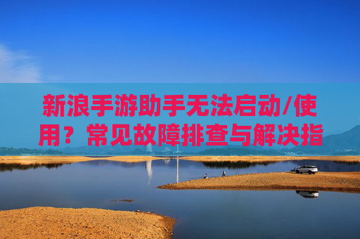 新浪手游助手无法启动/使用?常见故障排查与解决指南