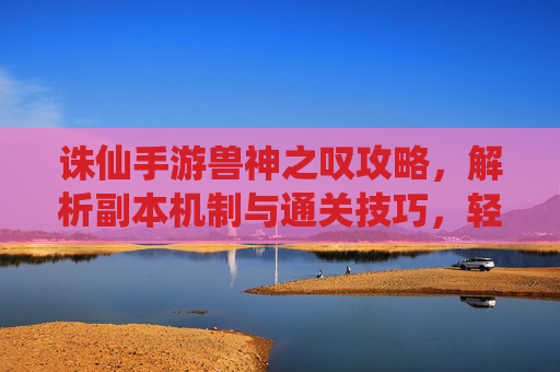 诛仙手游兽神之叹攻略,解析副本机制与通关技巧,轻松解锁兽神宝藏