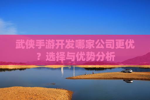 武侠手游开发哪家公司更优?选择与优势分析