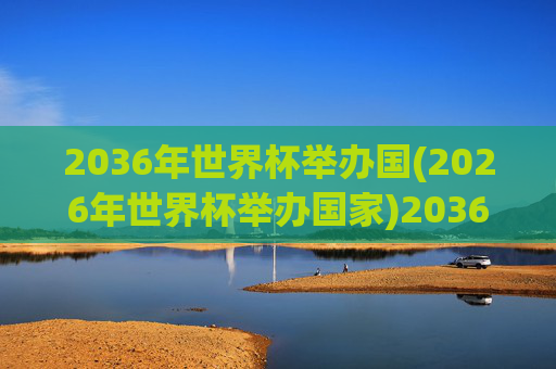 2036年世界杯举办国(2026年世界杯举办国家)2036年世界杯举办国(2026年世界杯举办国家)