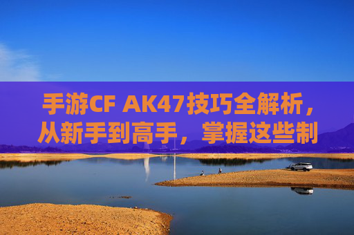 手游CF AK47技巧全解析，从新手到高手，掌握这些制胜秘籍，手游CF AK47技巧全解析，从新手到高手，掌握制胜秘籍