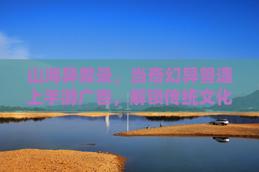 山海异兽录，当奇幻异兽遇上手游广告，解锁传统文化与数字互动的全新可能，山海异兽录，奇幻异兽遇上手游广告，解锁传统文化与数字互动的全新可能