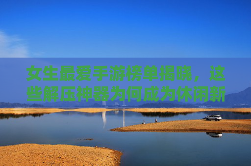 女生最爱手游榜单揭晓,这些解压神器为何成为休闲新宠?