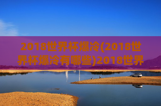 2018世界杯爆冷(2018世界杯爆冷有哪些)2018世界杯爆冷情况汇总,哪些队伍爆冷表现突出?