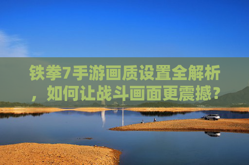 铁拳7手游画质设置全解析，如何让战斗画面更震撼？