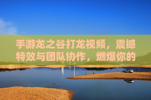 手游龙之谷打龙视频,震撼特效与团队协作,燃爆你的冒险激情