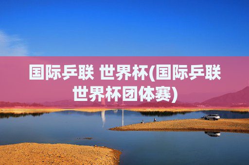 国际乒联 世界杯(国际乒联世界杯团体赛)