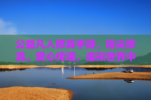 公益凡人修真手游,指尖修真,爱心传递,虚拟世界中的温暖坚守