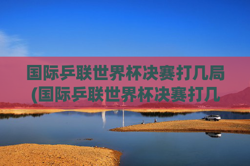 国际乒联世界杯决赛打几局(国际乒联世界杯决赛打几局比赛)
