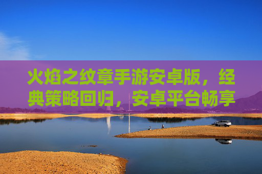 火焰之纹章手游安卓版,经典策略回归,安卓平台畅享策略盛宴