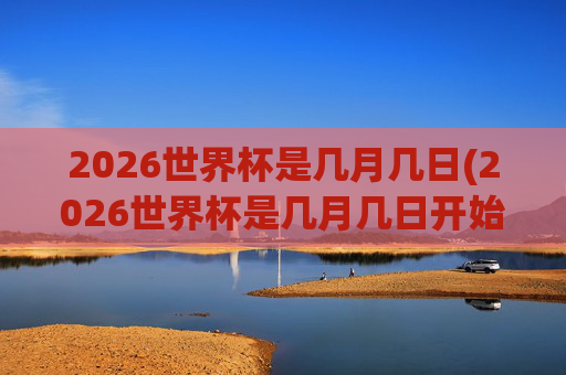2026世界杯是几月几日(2026世界杯是几月几日开始)2026世界杯是几月几日(2026世界杯是几月几日开始)