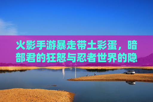 火影手游暴走带土彩蛋,暗部君的狂怒与忍者世界的隐秘回响,火影手游暴走带土彩蛋,暗部君的狂怒与忍者世界隐秘回响