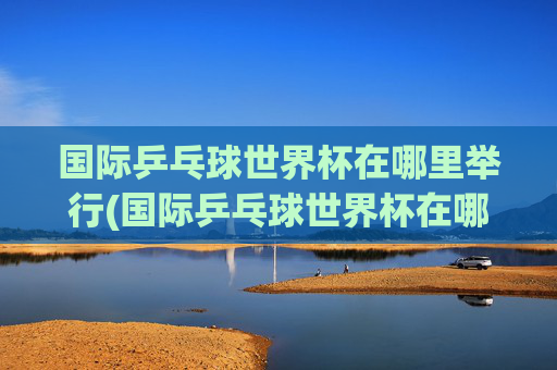 国际乒乓球世界杯在哪里举行(国际乒乓球世界杯在哪里举行的)