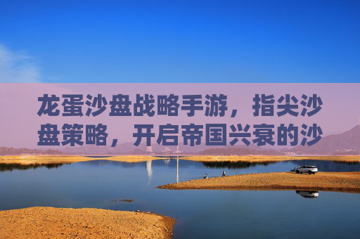 龙蛋沙盘战略手游,指尖沙盘策略,开启帝国兴衰的沙盘新篇章