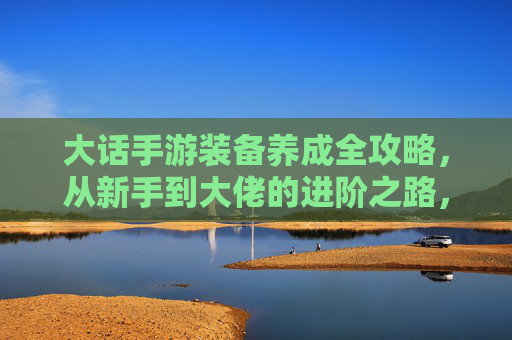 大话手游装备养成全攻略，从新手到大佬的进阶之路，大话手游装备养成全攻略，从新手到大佬的进阶之路